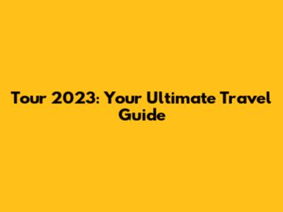 Tour 2023: Your Ultimate Travel Guide