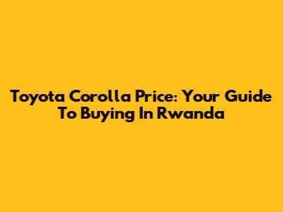 Toyota Corolla Price: Your Guide To Buying In Rwanda