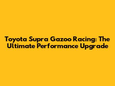 Toyota Supra Gazoo Racing: The Ultimate Performance Upgrade