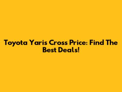 Toyota Yaris Cross Price: Find The Best Deals!