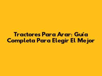 Tractores Para Arar: Guía Completa Para Elegir El Mejor
