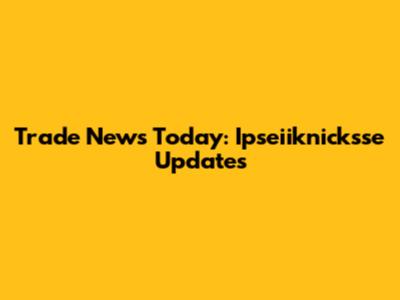 Trade News Today: Ipseiiknicksse Updates