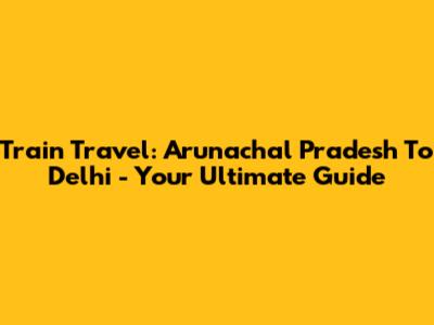 Train Travel: Arunachal Pradesh To Delhi - Your Ultimate Guide