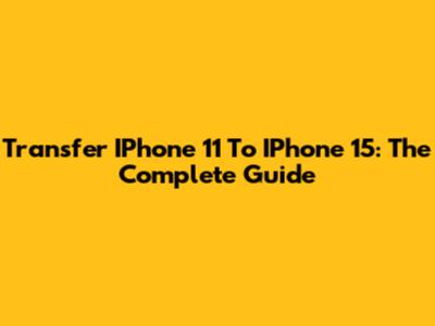 Transfer IPhone 11 To IPhone 15: The Complete Guide