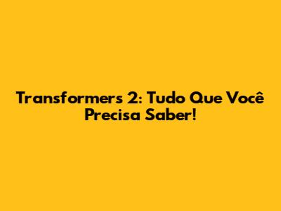 Transformers 2: Tudo Que Você Precisa Saber!