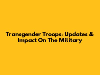 Transgender Troops: Updates & Impact On The Military