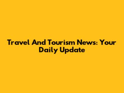 Travel And Tourism News: Your Daily Update
