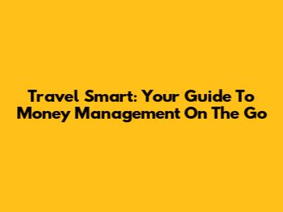 Travel Smart: Your Guide To Money Management On The Go