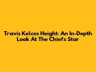 Travis Kelce's Height: An In-Depth Look At The Chiefs' Star