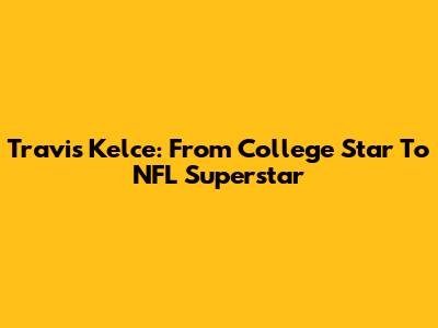 Travis Kelce: From College Star To NFL Superstar