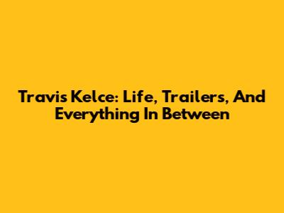 Travis Kelce: Life, Trailers, And Everything In Between