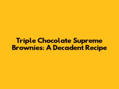Triple Chocolate Supreme Brownies: A Decadent Recipe