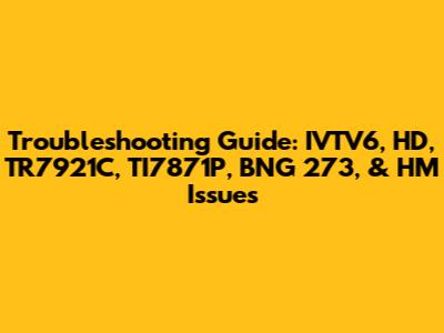 Troubleshooting Guide: IVTV6, HD, TR7921C, TI7871P, BNG 273, & HM Issues