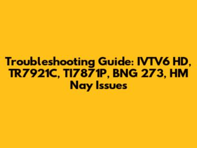 Troubleshooting Guide: IVTV6 HD, TR7921C, TI7871P, BNG 273, HM Nay Issues