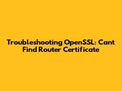 Troubleshooting OpenSSL: Can't Find Router Certificate
