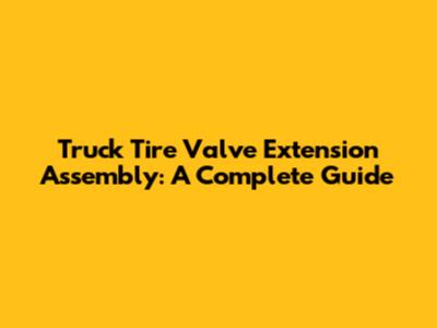 Truck Tire Valve Extension Assembly: A Complete Guide