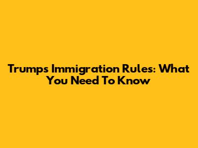Trump's Immigration Rules: What You Need To Know