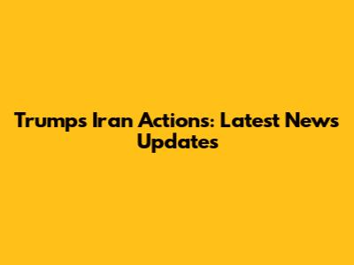 Trump's Iran Actions: Latest News Updates