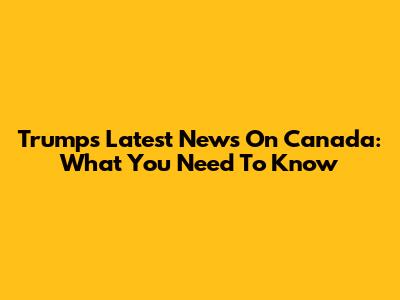 Trump's Latest News On Canada: What You Need To Know