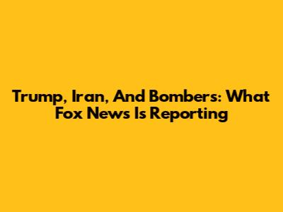 Trump, Iran, And Bombers: What Fox News Is Reporting