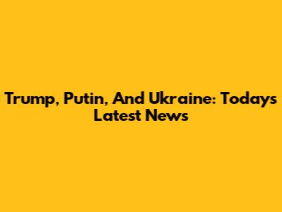 Trump, Putin, And Ukraine: Today's Latest News