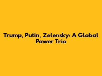 Trump, Putin, Zelensky: A Global Power Trio
