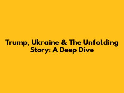 Trump, Ukraine & The Unfolding Story: A Deep Dive
