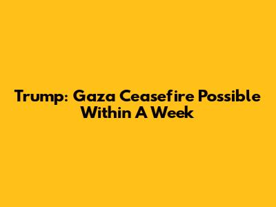Trump: Gaza Ceasefire Possible Within A Week