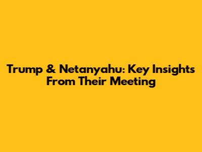 Trump & Netanyahu: Key Insights From Their Meeting