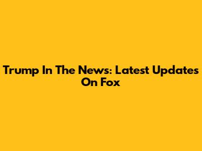 Trump In The News: Latest Updates On Fox