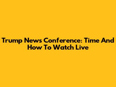Trump News Conference: Time And How To Watch Live