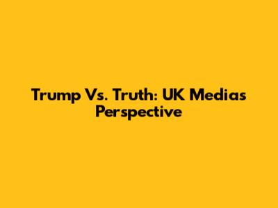Trump Vs. Truth: UK Media's Perspective