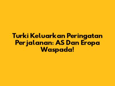 Turki Keluarkan Peringatan Perjalanan: AS Dan Eropa Waspada!