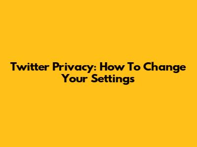 Twitter Privacy: How To Change Your Settings