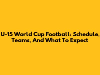 U-15 World Cup Football: Schedule, Teams, And What To Expect
