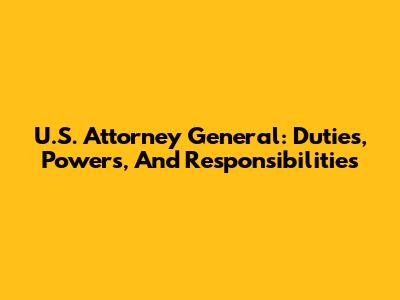 U.S. Attorney General: Duties, Powers, And Responsibilities