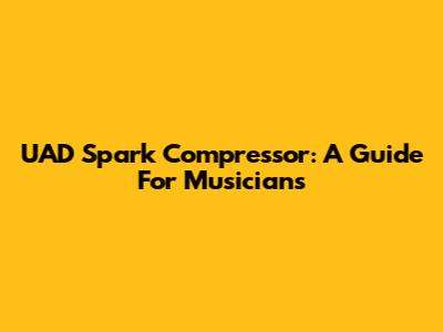 UAD Spark Compressor: A Guide For Musicians