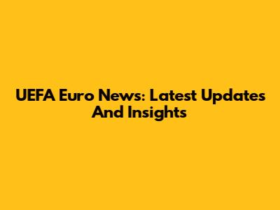 UEFA Euro News: Latest Updates And Insights