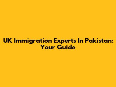 UK Immigration Experts In Pakistan: Your Guide