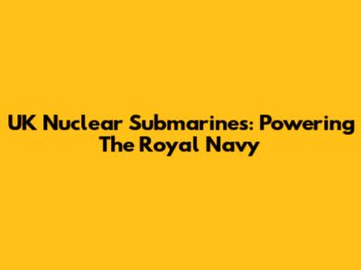 UK Nuclear Submarines: Powering The Royal Navy