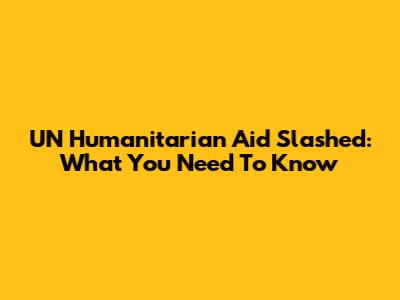 UN Humanitarian Aid Slashed: What You Need To Know