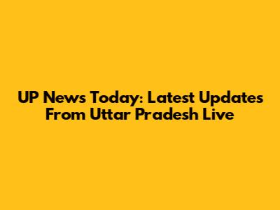 UP News Today: Latest Updates From Uttar Pradesh Live