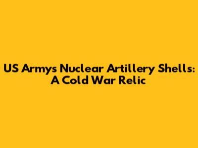 US Army's Nuclear Artillery Shells: A Cold War Relic