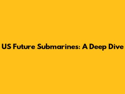 US Future Submarines: A Deep Dive