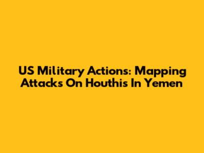 US Military Actions: Mapping Attacks On Houthis In Yemen