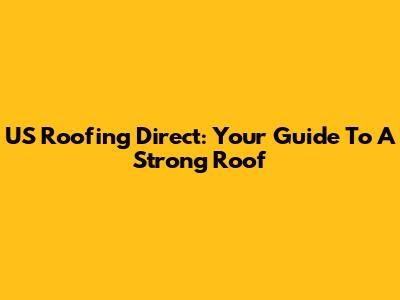 US Roofing Direct: Your Guide To A Strong Roof