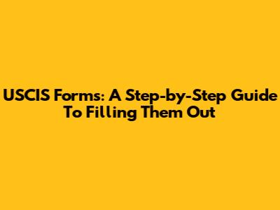 USCIS Forms: A Step-by-Step Guide To Filling Them Out