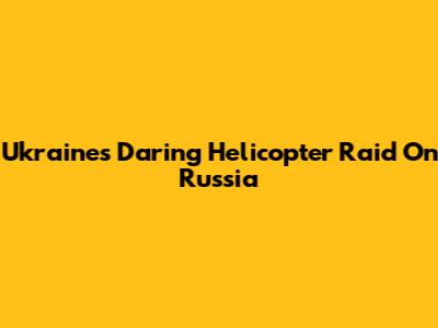 Ukraine's Daring Helicopter Raid On Russia