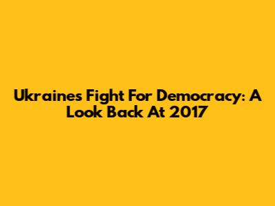 Ukraine's Fight For Democracy: A Look Back At 2017