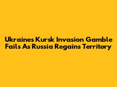 Ukraine's Kursk Invasion Gamble Fails As Russia Regains Territory